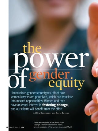 Unconscious gender stereotypes affect how
women lawyers are perceived, which can translate
into missed opportunities. Women and men
have an equal interest in fostering change,
and our clients will beneﬁt from the effort.
By || Kim Dougherty and Sofia Bruera
powergender
equityof
the
34 March 2014 || Trial
Posted with permission of Trial (March 2014)
Copyright American Association for Justice,
formerly Association of Trial Lawyers of America (ATLA®)
Posted with permission of Trial (March 2014)
Copyright American Association for Justice,
formerly Association of Trial Lawyers of America (ATLA®)
 