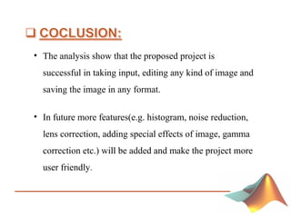 • The analysis show that the proposed project is
successful in taking input, editing any kind of image and
saving the image in any format.
• In future more features(e.g. histogram, noise reduction,
lens correction, adding special effects of image, gamma
correction etc.) will be added and make the project more
user friendly.
 
