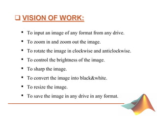 To input an image of any format from any drive.
 To zoom in and zoom out the image.
 To rotate the image in clockwise and anticlockwise.
 To control the brightness of the image.
 To sharp the image.
 To convert the image into black&white.
 To resize the image.
 To save the image in any drive in any format.
 