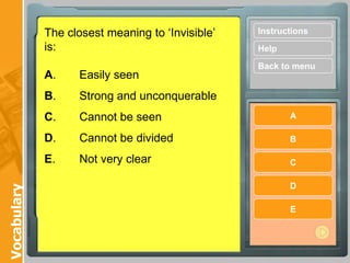 The closest meaning to ‘Invisible’ is:A.	Easily seen B.	Strong and unconquerable C.	Cannot be seen D.	Cannot be divided E.	Not very clear Instructions Help Back to menu A B C D E Vocabulary 