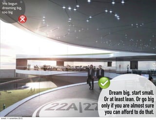 We begun
dreaming big,
too big

Dream big, start small.
Or at least lean. Or go big
only if you are almost sure
you can afford to do that.
lunedì 11 novembre 2013

 