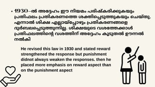 1930-ൽ അദ്ദേഹം ഈ നിയമം പരിഷ്കരിക്കുകയും
പ്രതിഫലം പ്രതികരണത്തെ ശക്തിപ്പെടുത്തുകയും ചെയ്തു,
എന്നാൽ ശിക്ഷ എല്ലായ്പ്പോഴും പ്രതികരണങ്ങളെ
ദുർബലപ്പെടുത്തുന്നില്ല. ശിക്ഷയുടെ വശത്തേക്കാൾ
പ്രതിഫലത്തിന്റെ വശത്തിന് അദ്ദേഹം കൂടുതൽ ഊന്നൽ
നൽകി
He revised this law in 1930 and stated reward
strengthened the response but punishment
didnot always weaken the responses. then he
placed more emphasis on reward aspect than
on the punishment aspect
 