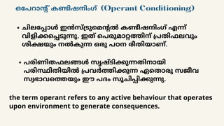 ചിലപ്പോൾ ഇൻസ്ട്രുമെന്റൽ കണ്ടീഷനിംഗ് എന്ന്
വിളിക്കപ്പെടുന്നു, ഇത് പെരുമാറ്റത്തിന് പ്രതിഫലവും
ശിക്ഷയും നൽകുന്ന ഒരു പഠന രീതിയാണ്.
ഒപേറാന്റ് കണ്ടിഷനിംഗ് (Operant Conditioning)
പരിണിതഫലങ്ങൾ സൃഷ്ടിക്കുന്നതിനായി
പരിസ്ഥിതിയിൽ പ്രവർത്തിക്കുന്ന ഏതൊരു സജീവ
സ്വഭാവത്തെയും ഈ പദം സൂചിപ്പിക്കുന്നു.
the term operant refers to any active behaviour that operates
upon environment to generate consequences.
 