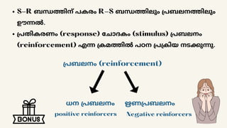 S-R ബന്ധത്തിന് പകരം R-S ബന്ധത്തിലും പ്രബലനത്തിലും
ഊന്നൽ.
പ്രതികരണം (response) ചോദകം (stimulus) പ്രബലനം
(reinforcement) എന്ന ക്രമത്തിൽ പഠന പ്രക്രിയ നടക്കുന്നു.
പ്രബലനം (reinforcement)
ധന പ്രബലനം ഋണപ്രബലനം
positive reinforcers Negative reinforcers
 