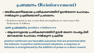 അഭിലഷണീയമായ പ്രതികരണത്തിന് ഉടൻതന്നെ ചോദകം
നൽകുന്ന പ്രക്രിയയാണ് പ്രബലനം
പ്രബലനം (Reinforcement)
Reinforcement is any event that strengthens or oncreases the
behaviour it follows
ധന പ്രബലനം
ആശാസ്യമായ പ്രതികരണത്തിന് ഉടൻ തന്നെ സംതൃപ്തി
ജനകമായ ചോദകം നൽകുന്ന പ്രക്രിയ
positive reinforcers
positive reinforcers are favorable outcomes that are presented after
the behavior. in positive reinforcement situations, a response or
behavior is strengthened by the addition of praise or a direct reward.
 