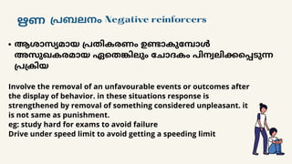 ഋണ പ്രബലനം Negative reinforcers
ആശാസ്യമായ പ്രതികരണം ഉണ്ടാകുമ്പോൾ
അസുഖകരമായ ഏതെങ്കിലും ചോദകം പിന്വലിക്കപ്പെടുന്ന
പ്രക്രിയ
Involve the removal of an unfavourable events or outcomes after
the display of behavior. in these situations response is
strengthened by removal of something considered unpleasant. it
is not same as punishment.
eg: study hard for exams to avoid failure
Drive under speed limit to avoid getting a speeding limit
 