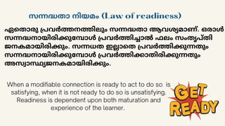 ഏതൊരു പ്രവർത്തനത്തിലും സന്നദ്ധതാ ആവശ്യമാണ്. ഒരാൾ
സന്നദ്ധനായിരിക്കുമ്പോൾ പ്രവർത്തിച്ചാൽ ഫലം സംതൃപ്തി
ജനകമായിരിക്കും. സന്നധത ഇല്ലാതെ പ്രവർത്തിക്കുന്നതും
സന്നദ്ധനായിരിക്കുമ്പോൾ പ്രവർത്തിക്കാതിരിക്കുന്നതും
അസ്വാസ്ഥ്യജനകമായിരിക്കും.
സന്നദ്ധതാ നിയമം (Law of readiness)
When a modifiable connection is ready to act to do so is
satisfying, when it is not ready to do so is unsatisfying.
Readiness is dependent upon both maturation and
experience of the learner.
 