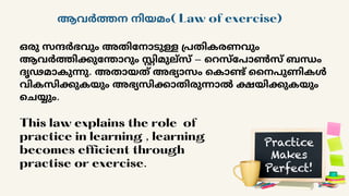ആവർത്തന നിയമം( Law of exercise)
ഒരു സന്ദർഭവും അതിനോടുള്ള പ്രതികരണവും
ആവർത്തിക്കുന്തോറും സ്റ്റിമുല്സ് - റെസ്പോൺസ് ബന്ധം
ദൃഢമാകുന്നു. അതായത് അഭ്യാസം കൊണ്ട് നൈപുണികൾ
വികസിക്കുകയും അഭ്യസിക്കാതിരുന്നാൽ ക്ഷയിക്കുകയും
ചെയ്യും.
This law explains the role of
practice in learning , learning
becomes efficient through
practise or exercise.
 