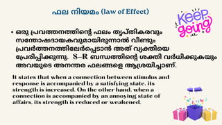 ഫല നിയമം (law of Effect)
ഒരു പ്രവത്തനത്തിന്റെ ഫലം തൃപ്തികരവും
സന്തോഷദായകവുമായിരുന്നാൽ വീണ്ടും
പ്രവർത്തനത്തിലേർപ്പെടാൻ അത് വ്യക്തിയെ
പ്രേരിപ്പിക്കുന്നു. S-R ബന്ധത്തിന്റെ ശക്തി വർധിക്കുകയും
അവയുടെ അനന്തര ഫലങ്ങളെ ആശ്രയിച്ചാണ്.
It states that when a connection between stimulus and
response is accompanied by a satisfying state, its
strength is increased. On the other hand, when a
connection is accompanied by an annoying state of
affairs, its strength is reduced or weakened.
 