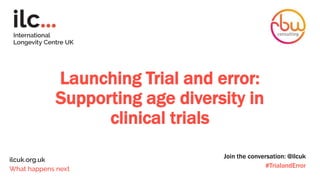 Launching Trial and error:
Supporting age diversity in
clinical trials
Join the conversation: @ilcuk
#TrialandError
 