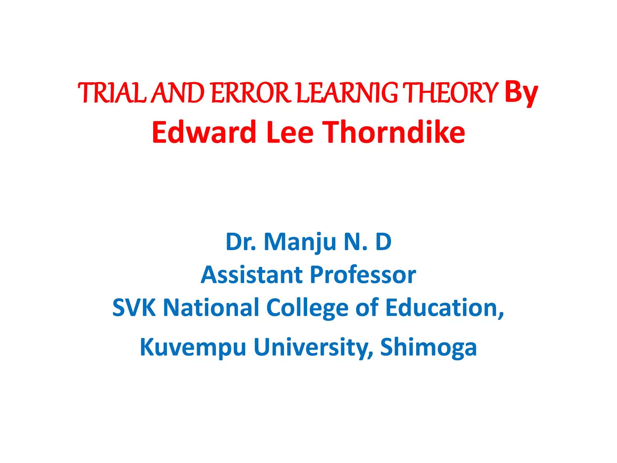 TRIAL AND ERROR LEARNIGTHEORY By
Edward Lee Thorndike
Dr. Manju N. D
Assistant Professor
SVK National College of Education,
Kuvempu University, Shimoga
 