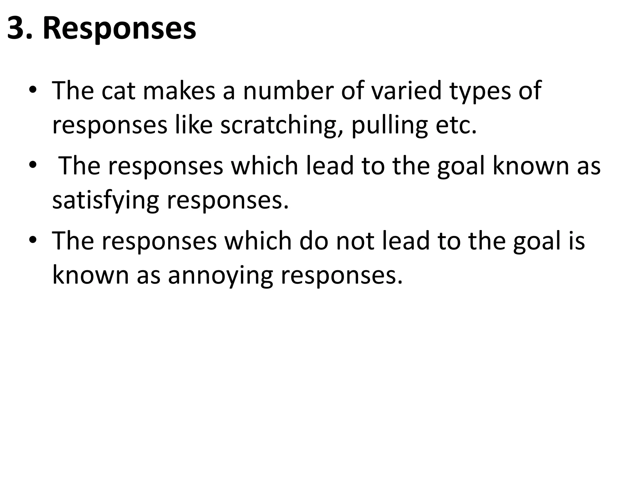 3. Responses
• The cat makes a number of varied types of
responses like scratching, pulling etc.
• The responses which lead to the goal known as
satisfying responses.
• The responses which do not lead to the goal is
known as annoying responses.
 