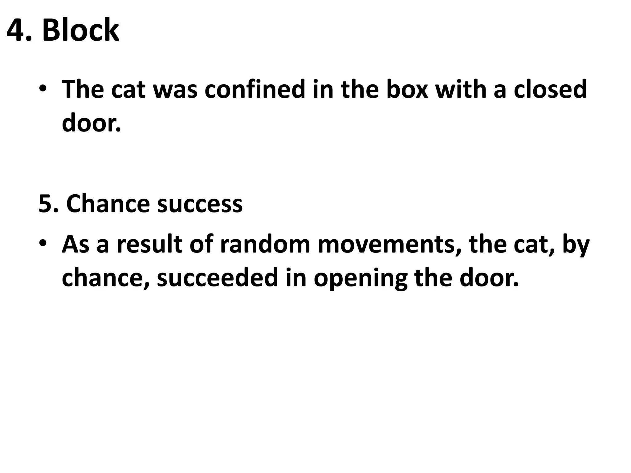 4. Block
• The cat was confined in the box with a closed
door.
5. Chance success
• As a result of random movements, the cat, by
chance, succeeded in opening the door.
 