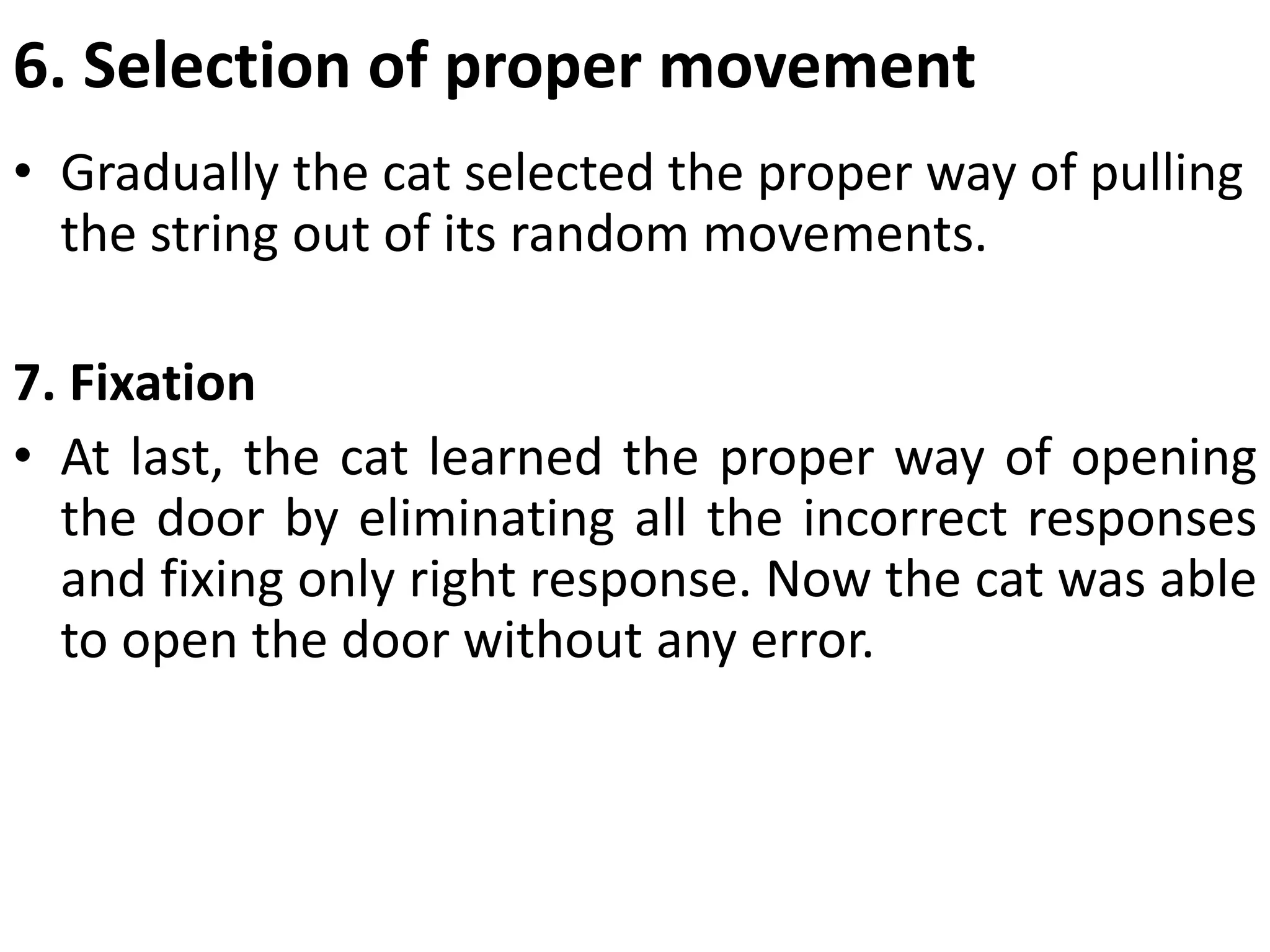 6. Selection of proper movement
• Gradually the cat selected the proper way of pulling
the string out of its random movements.
7. Fixation
• At last, the cat learned the proper way of opening
the door by eliminating all the incorrect responses
and fixing only right response. Now the cat was able
to open the door without any error.
 