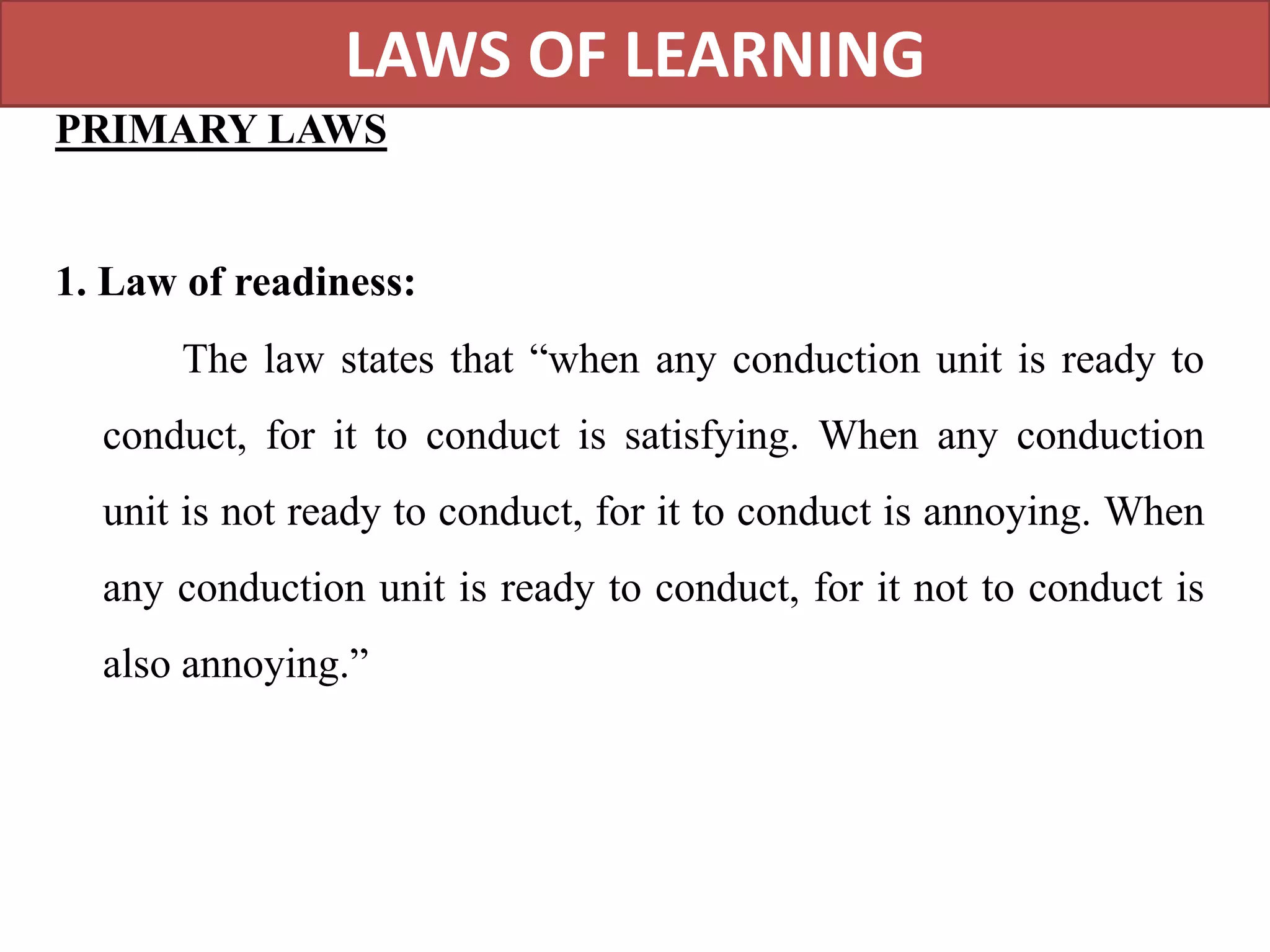 LAWS OF LEARNING
PRIMARY LAWS
1. Law of readiness:
The law states that “when any conduction unit is ready to
conduct, for it to conduct is satisfying. When any conduction
unit is not ready to conduct, for it to conduct is annoying. When
any conduction unit is ready to conduct, for it not to conduct is
also annoying.”
 
