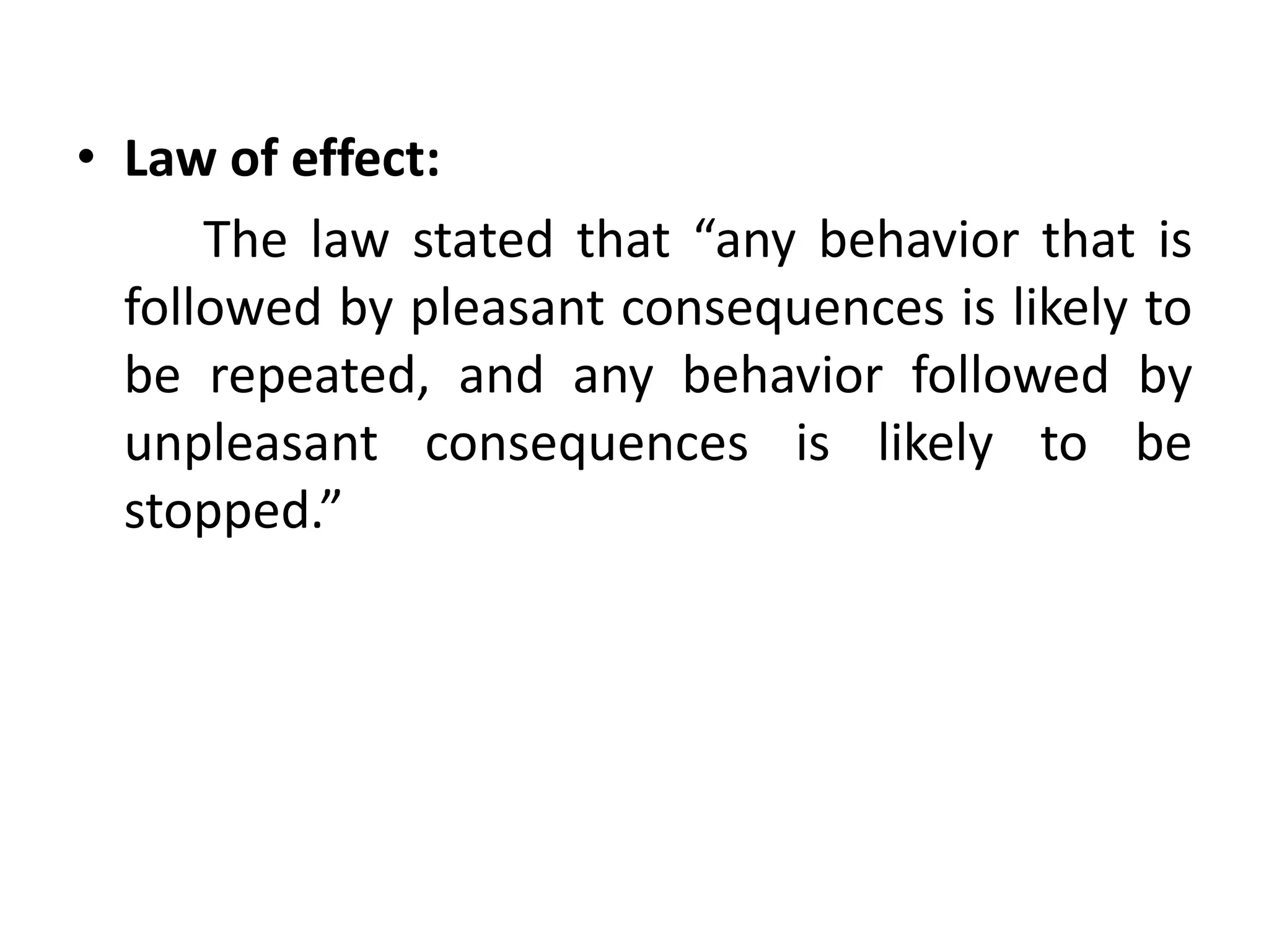 • Law of effect:
The law stated that “any behavior that is
followed by pleasant consequences is likely to
be repeated, and any behavior followed by
unpleasant consequences is likely to be
stopped.”
 