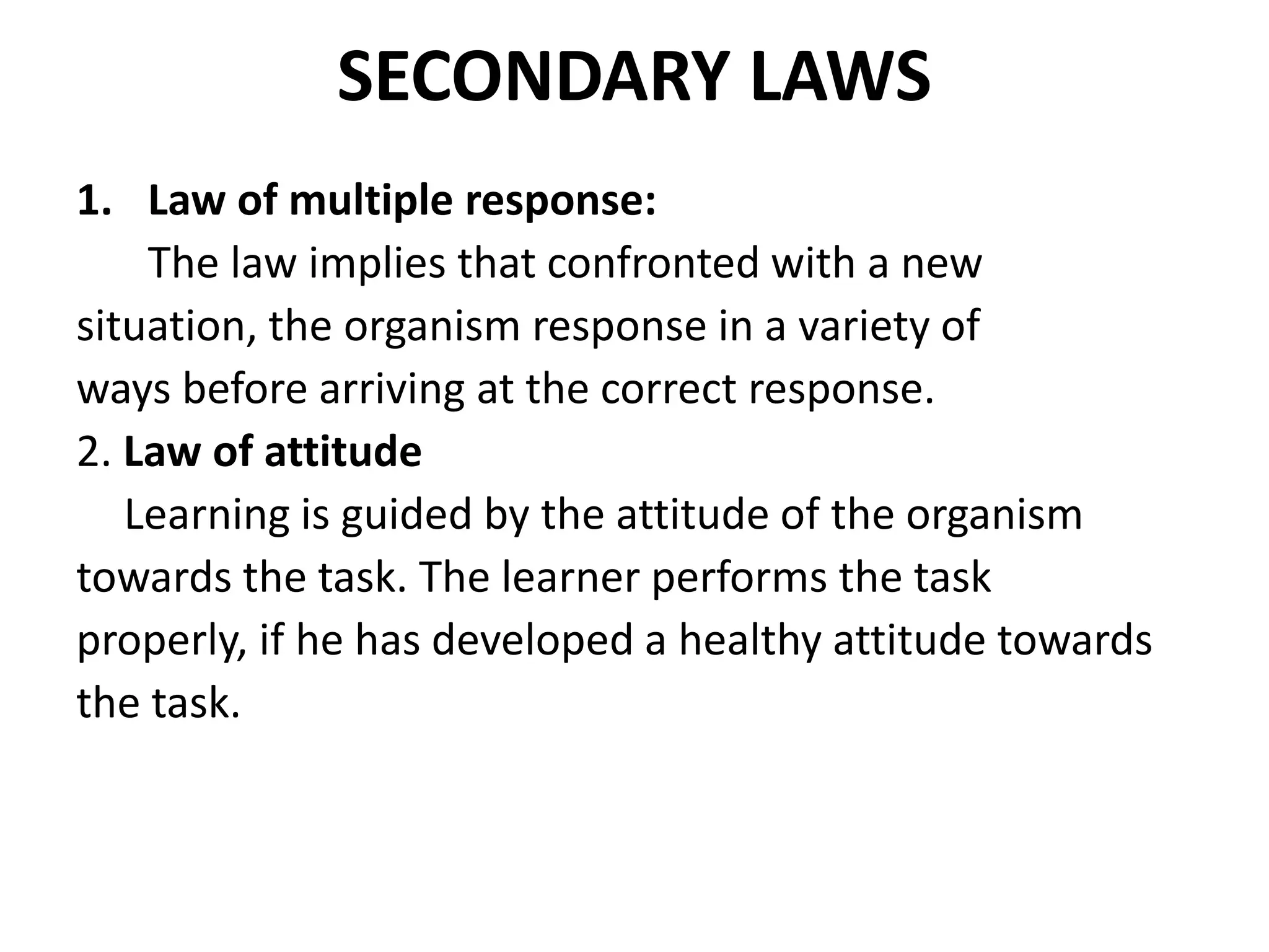 SECONDARY LAWS
1. Law of multiple response:
The law implies that confronted with a new
situation, the organism response in a variety of
ways before arriving at the correct response.
2. Law of attitude
Learning is guided by the attitude of the organism
towards the task. The learner performs the task
properly, if he has developed a healthy attitude towards
the task.
 