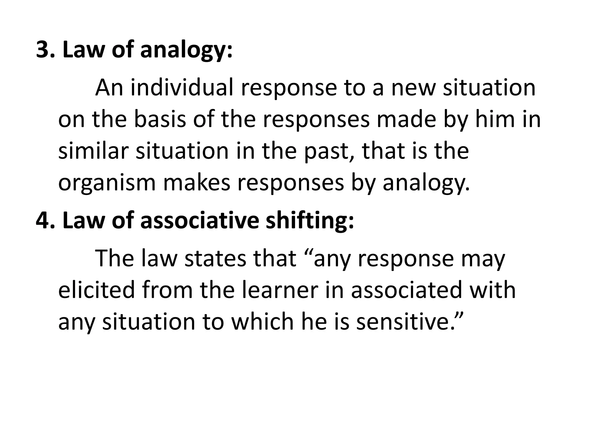 3. Law of analogy:
An individual response to a new situation
on the basis of the responses made by him in
similar situation in the past, that is the
organism makes responses by analogy.
4. Law of associative shifting:
The law states that “any response may
elicited from the learner in associated with
any situation to which he is sensitive.”
 
