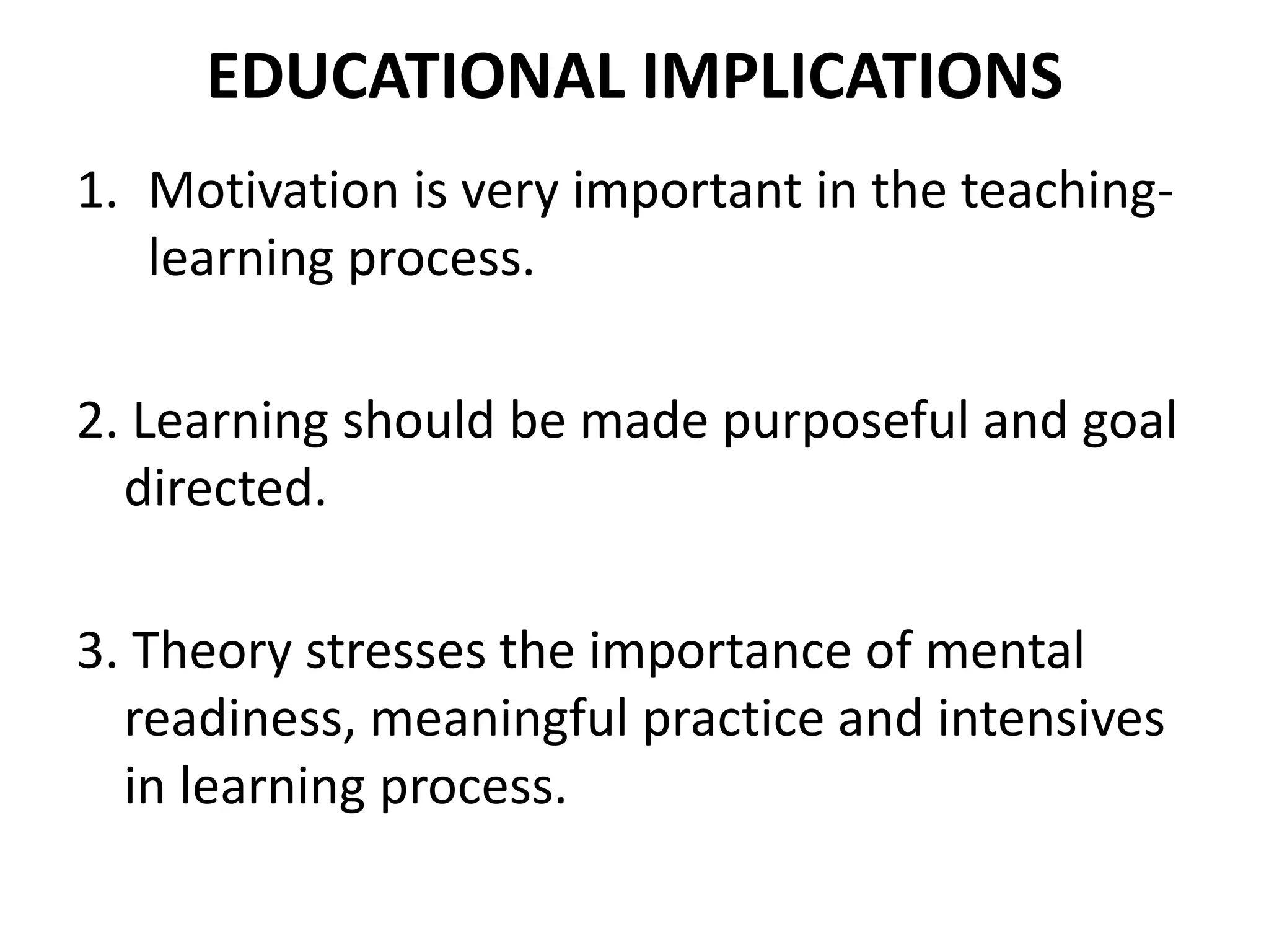 EDUCATIONAL IMPLICATIONS
1. Motivation is very important in the teaching-
learning process.
2. Learning should be made purposeful and goal
directed.
3. Theory stresses the importance of mental
readiness, meaningful practice and intensives
in learning process.
 