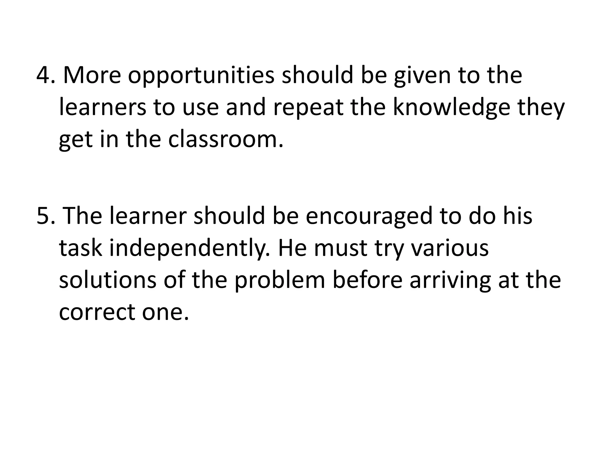 4. More opportunities should be given to the
learners to use and repeat the knowledge they
get in the classroom.
5. The learner should be encouraged to do his
task independently. He must try various
solutions of the problem before arriving at the
correct one.
 
