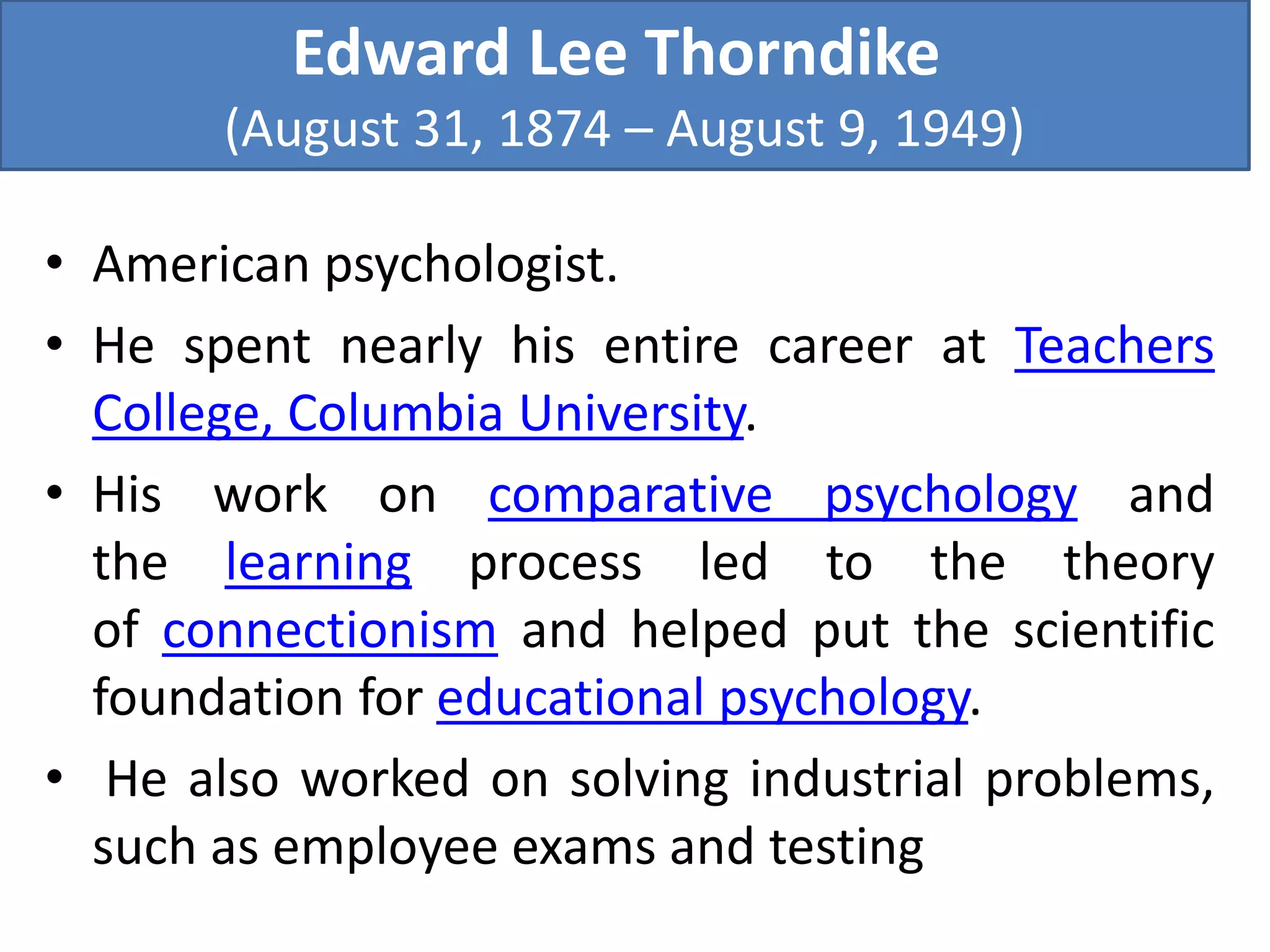 Edward Lee Thorndike
(August 31, 1874 – August 9, 1949)
• American psychologist.
• He spent nearly his entire career at Teachers
College, Columbia University.
• His work on comparative psychology and
the learning process led to the theory
of connectionism and helped put the scientific
foundation for educational psychology.
• He also worked on solving industrial problems,
such as employee exams and testing
 