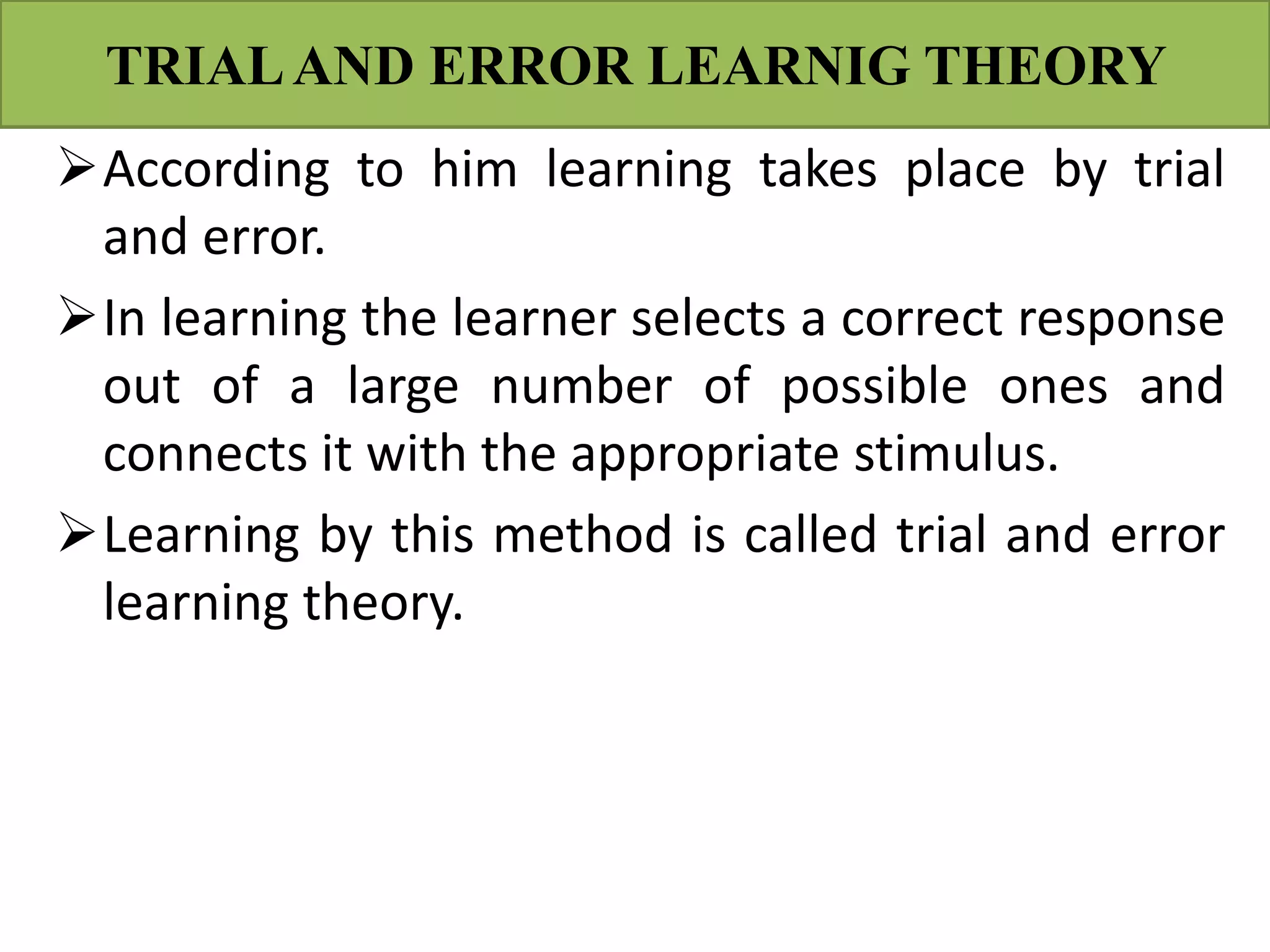TRIALAND ERROR LEARNIG THEORY
According to him learning takes place by trial
and error.
In learning the learner selects a correct response
out of a large number of possible ones and
connects it with the appropriate stimulus.
Learning by this method is called trial and error
learning theory.
 