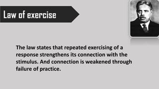 Law of exercise
The law states that repeated exercising of a
response strengthens its connection with the
stimulus. And connection is weakened through
failure of practice.
 