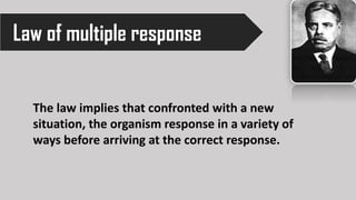 Law of multiple response
The law implies that confronted with a new
situation, the organism response in a variety of
ways before arriving at the correct response.
 
