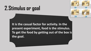 2.Stimulus or goal
It is the casual factor for activity. In the
present experiment, food is the stimulus.
To get the food by getting out of the box is
the goal.
 