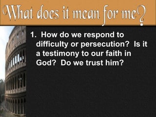 How do we respond to difficulty or persecution?  Is it a testimony to our faith in God?  Do we trust him?  What does it mean for me?  
