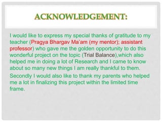 I would like to express my special thanks of gratitude to my
teacher (Pragya Bhargav Ma’am (my mentor); assistant
professor) who gave me the golden opportunity to do this
wonderful project on the topic (Trial Balance),which also
helped me in doing a lot of Research and I came to know
about so many new things I am really thankful to them.
Secondly I would also like to thank my parents who helped
me a lot in finalizing this project within the limited time
frame.
 