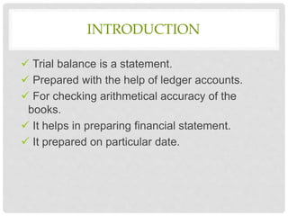 INTRODUCTION
 Trial balance is a statement.
 Prepared with the help of ledger accounts.
 For checking arithmetical accuracy of the
books.
 It helps in preparing financial statement.
 It prepared on particular date.
 