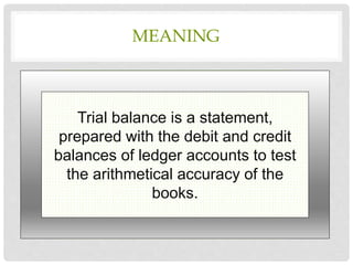 MEANING
Trial balance is a statement,
prepared with the debit and credit
balances of ledger accounts to test
the arithmetical accuracy of the
books.
 