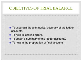 OBJECTIVES OF TRIAL BALANCE
To ascertain the arithmetical accuracy of the ledger
accounts.
To help in locating errors.
To obtain a summary of the ledger accounts.
To help in the preparation of final accounts.
 