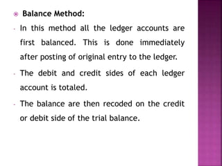  Balance Method:
- In this method all the ledger accounts are
first balanced. This is done immediately
after posting of original entry to the ledger.
- The debit and credit sides of each ledger
account is totaled.
- The balance are then recoded on the credit
or debit side of the trial balance.
 