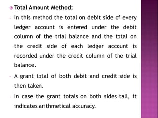  Total Amount Method:
- In this method the total on debit side of every
ledger account is entered under the debit
column of the trial balance and the total on
the credit side of each ledger account is
recorded under the credit column of the trial
balance.
- A grant total of both debit and credit side is
then taken.
- In case the grant totals on both sides tall, it
indicates arithmetical accuracy.
 
