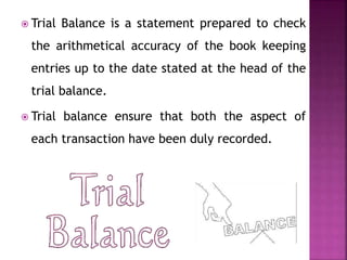  Trial Balance is a statement prepared to check
the arithmetical accuracy of the book keeping
entries up to the date stated at the head of the
trial balance.
 Trial balance ensure that both the aspect of
each transaction have been duly recorded.
 