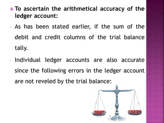  To ascertain the arithmetical accuracy of the
ledger account:
- As has been stated earlier, if the sum of the
debit and credit columns of the trial balance
tally.
- Individual ledger accounts are also accurate
since the following errors in the ledger account
are not reveled by the trial balance:
 