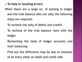  To help in locating errors:
When there are a large no. of posting in ledger
and the trial balance dies not tally the following
steps are required:
- To recheck the tally of debits and credits
- To recheck of the trial balance item with the
ledger
- Rechecking the total of ledger accounts and
their balancing
- Find out the difference may be due to omission
of an entry ether an debit and credit side
 