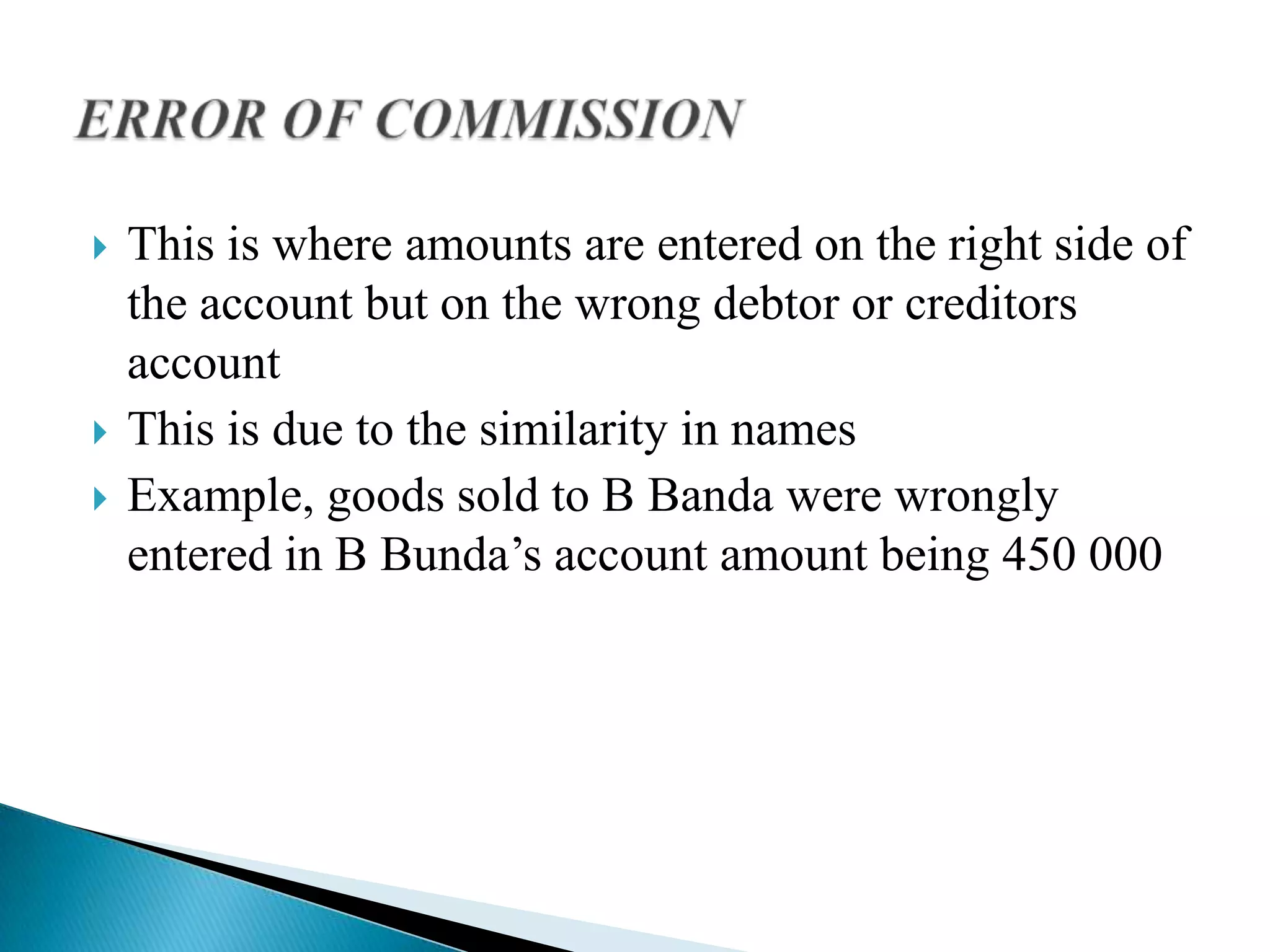    This is where amounts are entered on the right side of
    the account but on the wrong debtor or creditors
    account
   This is due to the similarity in names
   Example, goods sold to B Banda were wrongly
    entered in B Bunda’s account amount being 450 000
 