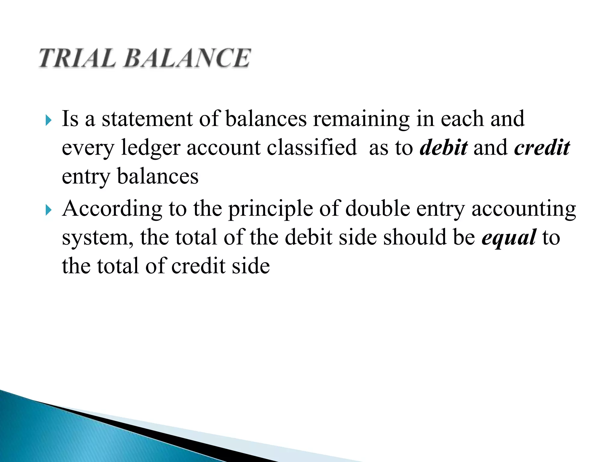    Is a statement of balances remaining in each and
    every ledger account classified as to debit and credit
    entry balances
   According to the principle of double entry accounting
    system, the total of the debit side should be equal to
    the total of credit side
 