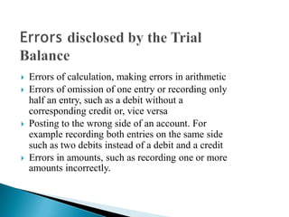    Errors of calculation, making errors in arithmetic
   Errors of omission of one entry or recording only
    half an entry, such as a debit without a
    corresponding credit or, vice versa
   Posting to the wrong side of an account. For
    example recording both entries on the same side
    such as two debits instead of a debit and a credit
   Errors in amounts, such as recording one or more
    amounts incorrectly.
 
