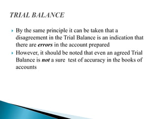    By the same principle it can be taken that a
    disagreement in the Trial Balance is an indication that
    there are errors in the account prepared
   However, it should be noted that even an agreed Trial
    Balance is not a sure test of accuracy in the books of
    accounts
 
