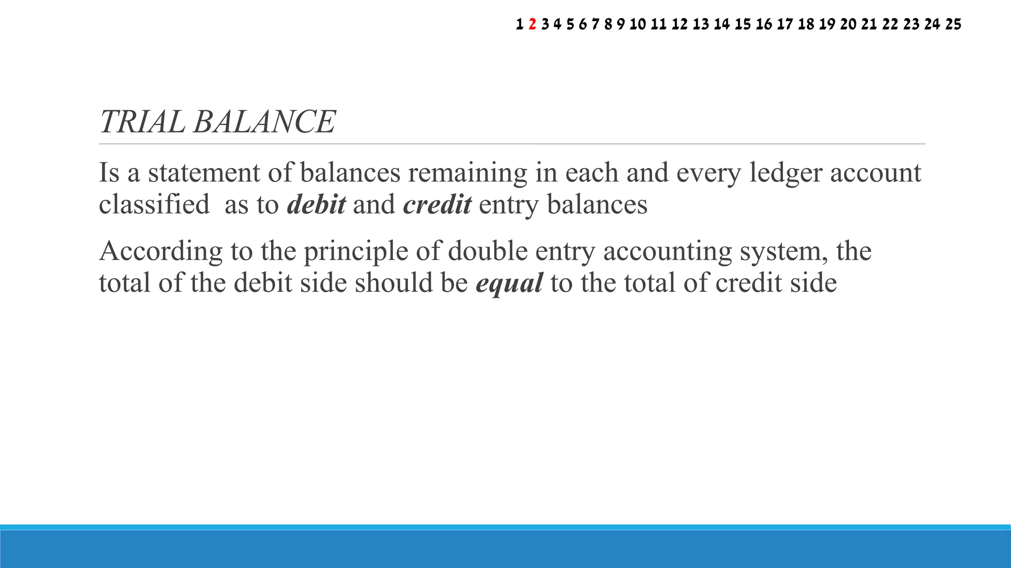 Is a statement of balances remaining in each and every ledger account
classified as to debit and credit entry balances
According to the principle of double entry accounting system, the
total of the debit side should be equal to the total of credit side
TRIAL BALANCE
1 2 3 4 5 6 7 8 9 10 11 12 13 14 15 16 17 18 19 20 21 22 23 24 25
 