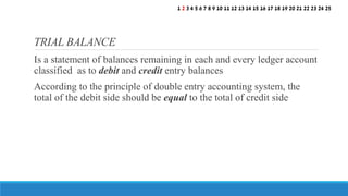 Is a statement of balances remaining in each and every ledger account
classified as to debit and credit entry balances
According to the principle of double entry accounting system, the
total of the debit side should be equal to the total of credit side
TRIAL BALANCE
1 2 3 4 5 6 7 8 9 10 11 12 13 14 15 16 17 18 19 20 21 22 23 24 25
 
