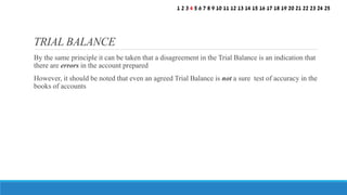 By the same principle it can be taken that a disagreement in the Trial Balance is an indication that
there are errors in the account prepared
However, it should be noted that even an agreed Trial Balance is not a sure test of accuracy in the
books of accounts
TRIAL BALANCE
1 2 3 4 5 6 7 8 9 10 11 12 13 14 15 16 17 18 19 20 21 22 23 24 25
 