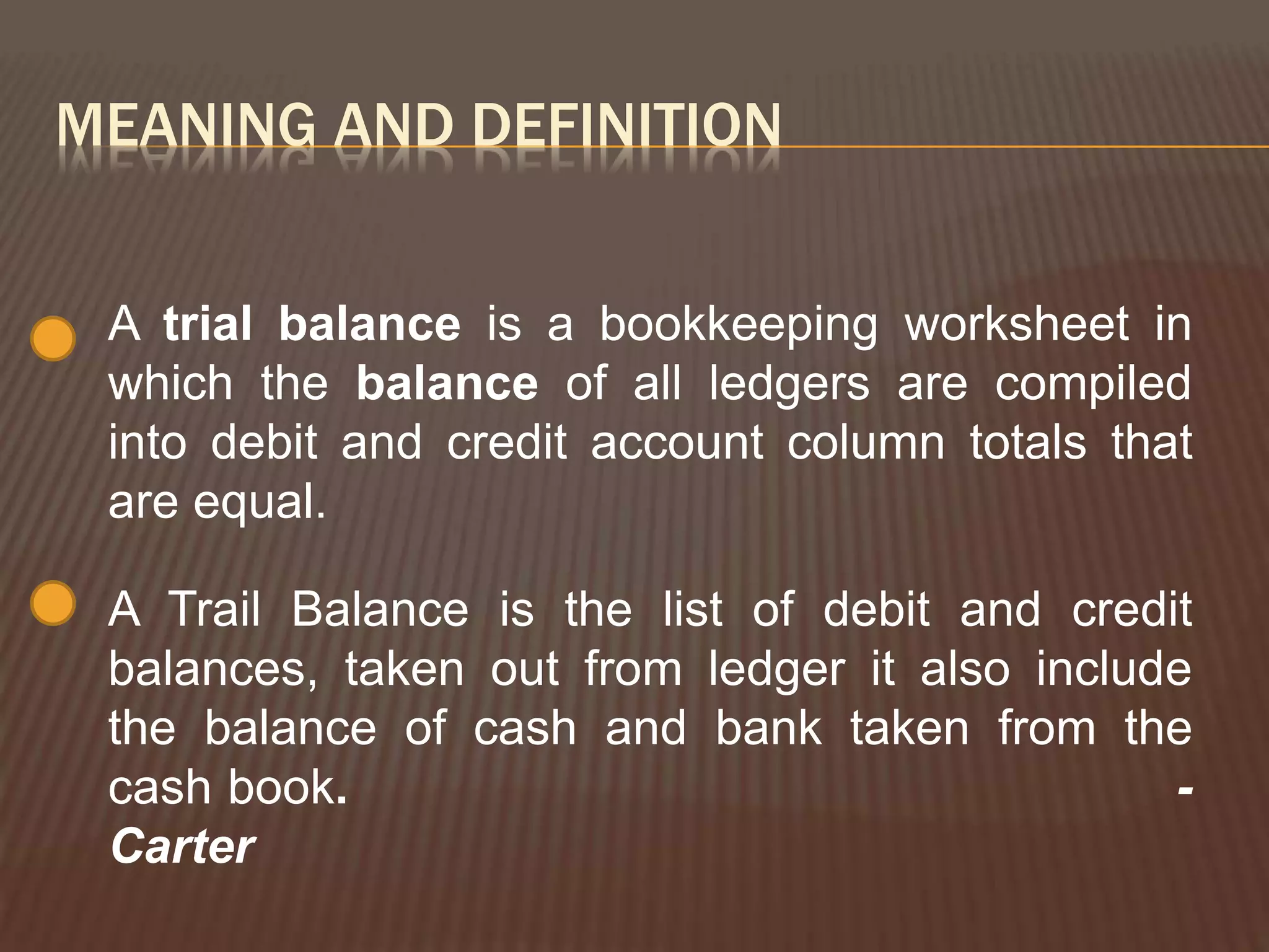 MEANING AND DEFINITION
A trial balance is a bookkeeping worksheet in
which the balance of all ledgers are compiled
into debit and credit account column totals that
are equal.
A Trail Balance is the list of debit and credit
balances, taken out from ledger it also include
the balance of cash and bank taken from the
cash book. -
Carter
 