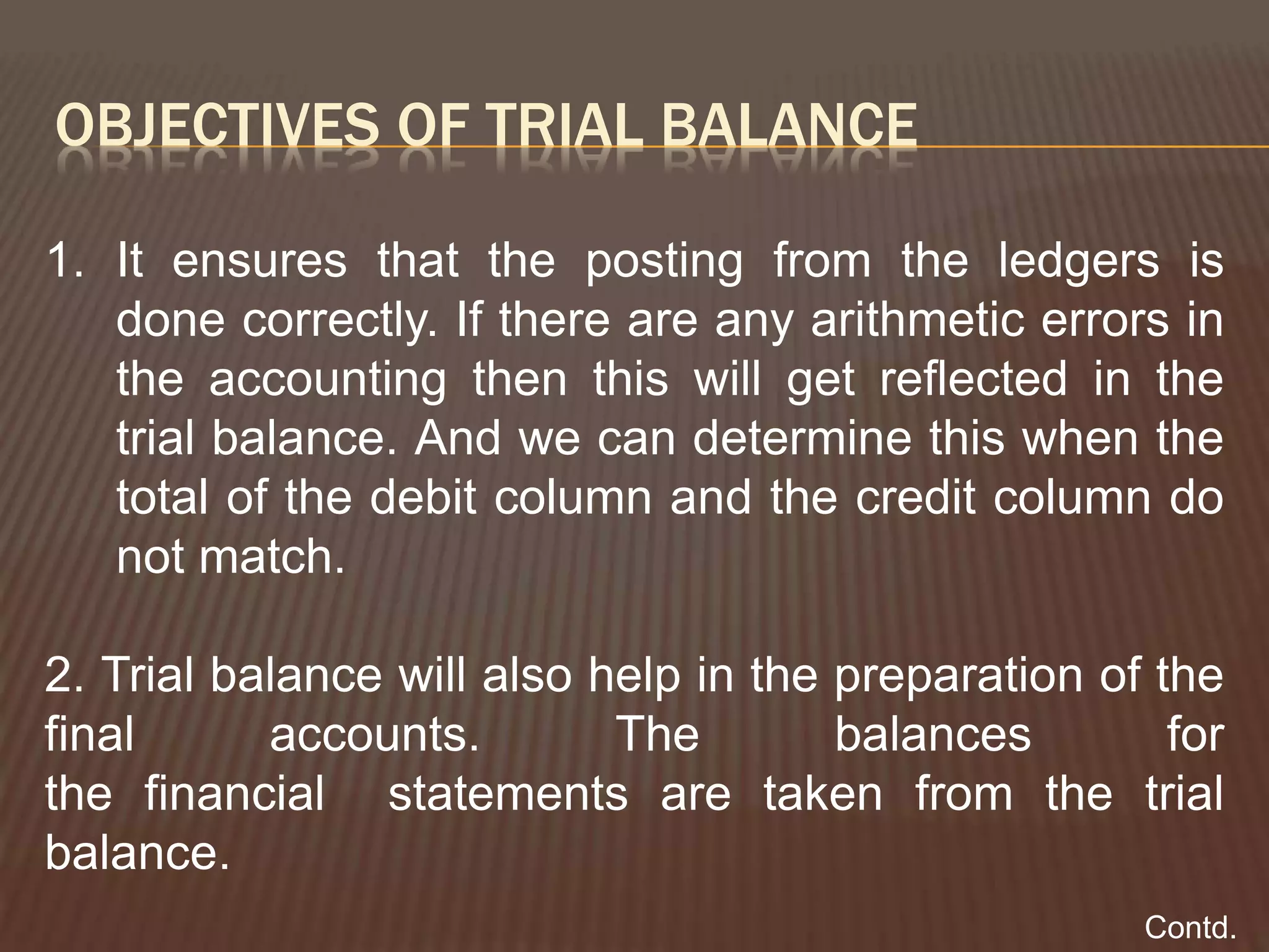 OBJECTIVES OF TRIAL BALANCE
1. It ensures that the posting from the ledgers is
done correctly. If there are any arithmetic errors in
the accounting then this will get reflected in the
trial balance. And we can determine this when the
total of the debit column and the credit column do
not match.
2. Trial balance will also help in the preparation of the
final accounts. The balances for
the financial statements are taken from the trial
balance.
Contd.
 