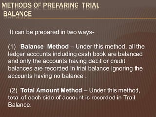 METHODS OF PREPARING TRIAL
BALANCE
It can be prepared in two ways-
(1) Balance Method – Under this method, all the
ledger accounts including cash book are balanced
and only the accounts having debit or credit
balances are recorded in trial balance ignoring the
accounts having no balance .
(2) Total Amount Method – Under this method,
total of each side of account is recorded in Trail
Balance.
 