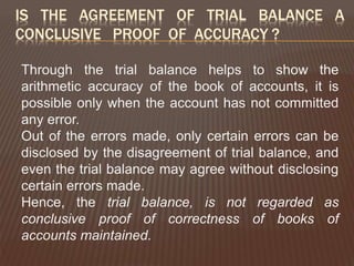 IS THE AGREEMENT OF TRIAL BALANCE A
CONCLUSIVE PROOF OF ACCURACY ?
Through the trial balance helps to show the
arithmetic accuracy of the book of accounts, it is
possible only when the account has not committed
any error.
Out of the errors made, only certain errors can be
disclosed by the disagreement of trial balance, and
even the trial balance may agree without disclosing
certain errors made.
Hence, the trial balance, is not regarded as
conclusive proof of correctness of books of
accounts maintained.
 